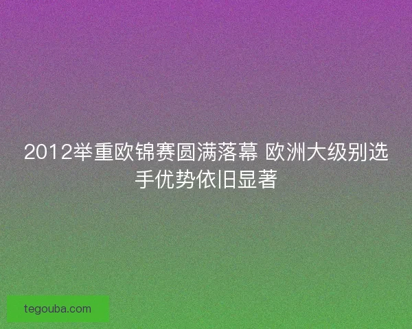 2012举重欧锦赛圆满落幕 欧洲大级别选手优势依旧显著